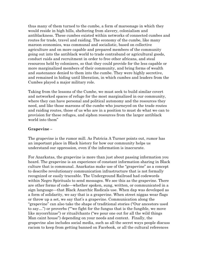 thus many of them turned to the cumbe, a form of maroonage in which they
would reside in high hills, sheltering from slavery, colonialism and
antiblackness. These cumbes existed within networks of connected cumbes and
routes for trade, travel and raiding. The economy of the cumbe, like many
maroon economies, was communal and socialistic, based on collective
agriculture and on more capable and prepared members of the community
going out into the antiblack world to trade contraband or agricultural goods,
conduct raids and recruitment in order to free other africans, and steal
resources held by colonizers, so that they could provide for the less capable or
more marginalized members of their community, and bring forms of wealth
and sustenance denied to them into the cumbe. They were highly secretive,
and remained in hiding until liberation, in which cumbes and leaders from the
Cumbes played a major military role.

Taking from the lessons of the Cumbe, we must seek to build similar covert
and networked spaces of refuge for the most marginalized in our community,
where they can have personal and political autonomy and the resources they
need, and like those maroons of the cumbe who journeyed on the trade routes
and raiding routes, those of us who are in a position to must do what we can to
provision for these refuges, and siphon resources from the larger antiblack
world into them”

Grapevine —

‘The grapevine is the rumor mill. As Patricia A Turner points out, rumor has
an important place in Black history for how our community helps us
understand our oppression, even if the information is inaccurate.

For Anarkatas, the grapevine is more than just about passing information you
heard. The grapevine is an experience of constant information sharing in Black
culture that is communal. Anarkatas make use of the “grapevine” as a concept
to describe revolutionary communication infrastructure that is not formally
recognized or easily traceable. The Underground Railroad had codewords
within Negro Spirituals to send messages. We see this as the grapevine. There
are other forms of code—whether spoken, sung, written, or communicated in a
sign language—that Black Anarchic Radicals use. When dap was developed as
a form of solidarity, we say that is a grapevine. When street niggas wear flags
or throw up a set, we say that’s a grapevine. Communication along the
“grapevine” can also take the shape of traditional stories (“Our ancestors used
to say...”) or proverbs (“we fight for the fungus that is the fungible, we move
like mycorrhizae”) or ritual/chants (“we pour one out for all the wild things
Man caint house”) depending on your needs and context. Finally, the
grapevine also includes social media, such as all the secret ways people discuss
racism to keep from getting banned on Facebook, or all the cultural references
